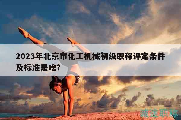 2023年北京市化工机械初级职称评定条件及标准是啥？