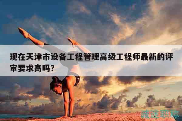 现在天津市设备工程管理高级工程师最新的评审要求高吗？