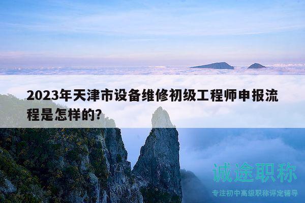 2023年天津市设备维修初级工程师申报流程是怎样的？