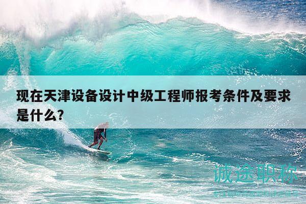 现在天津设备设计中级工程师报考条件及要求是什么？