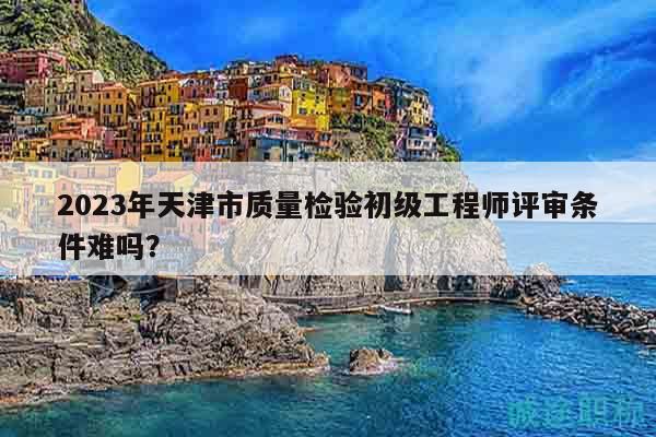 2023年天津市质量检验初级工程师评审条件难吗？