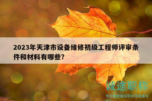 2023年天津市设备维修初级工程师评审条件和材料有哪些？