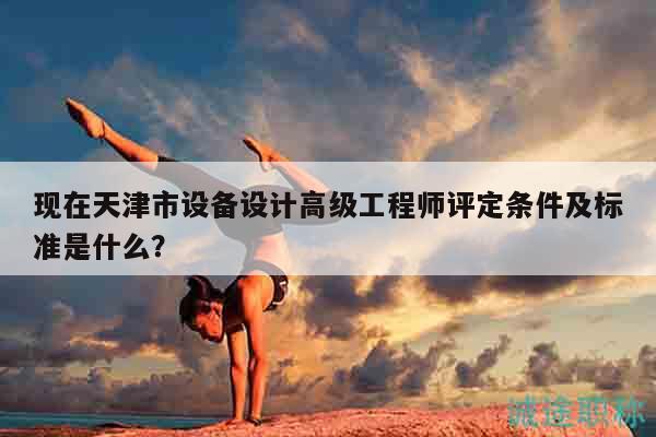 现在天津市设备设计高级工程师评定条件及标准是什么？