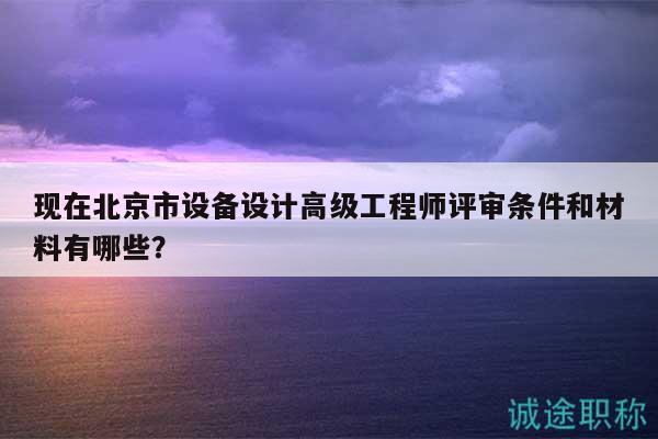 现在北京市设备设计高级工程师评审条件和材料有哪些？