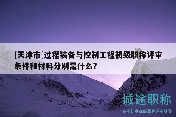 [天津市]过程装备与控制工程初级职称评审条件和材料分别是什么？