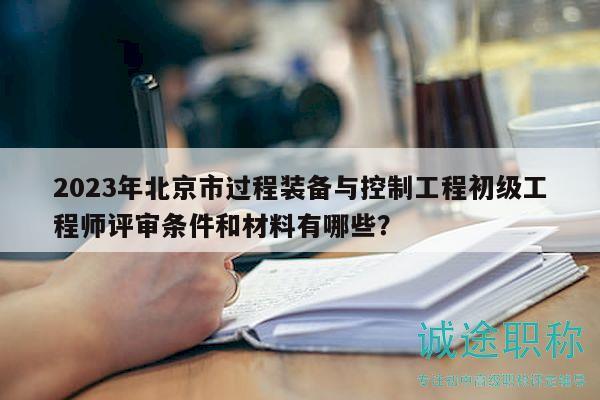 2023年北京市过程装备与控制工程初级工程师评审条件和材料有哪些？