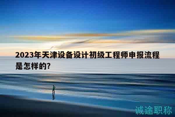 2023年天津设备设计初级工程师申报流程是怎样的？