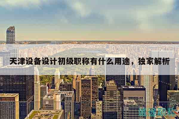 天津设备设计初级职称有什么用途，独家解析