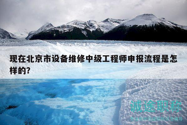 现在北京市设备维修中级工程师申报流程是怎样的？