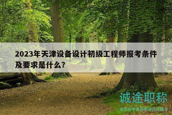 2023年天津设备设计初级工程师报考条件及要求是什么？