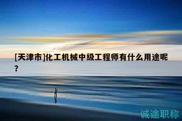 [天津市]化工机械中级工程师有什么用途呢？