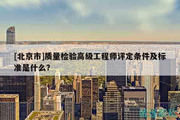 [北京市]质量检验高级工程师评定条件及标准是什么？