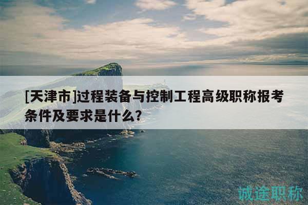 [天津市]过程装备与控制工程高级职称报考条件及要求是什么？