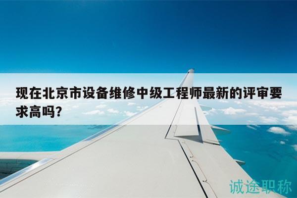 现在北京市设备维修中级工程师最新的评审要求高吗？