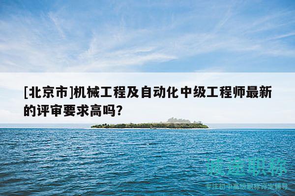 [北京市]机械工程及自动化中级工程师最新的评审要求高吗？