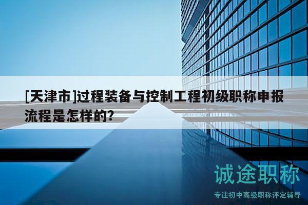 [天津市]过程装备与控制工程初级职称申报流程是怎样的？