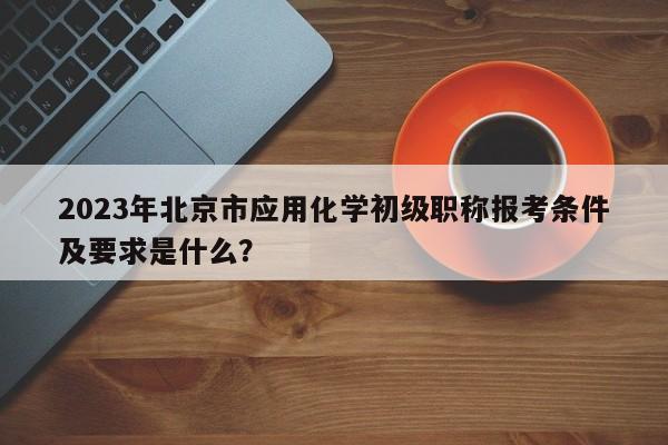 2023年北京市应用化学初级职称报考条件及要求是什么？