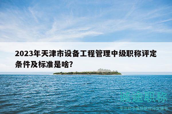 2023年天津市设备工程管理中级职称评定条件及标准是啥？