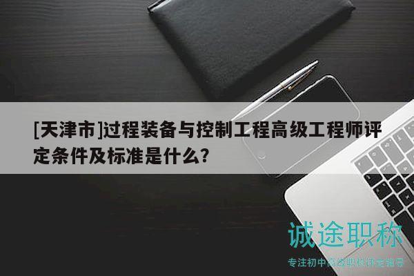 [天津市]过程装备与控制工程高级工程师评定条件及标准是什么？