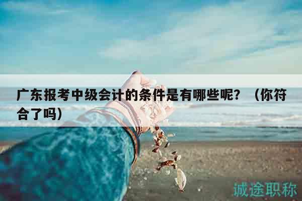 广东报考中级会计的条件是有哪些呢？（你符合了吗）