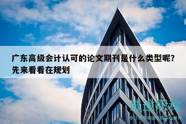 广东高级会计认可的论文期刊是什么类型呢？先来看看在规划