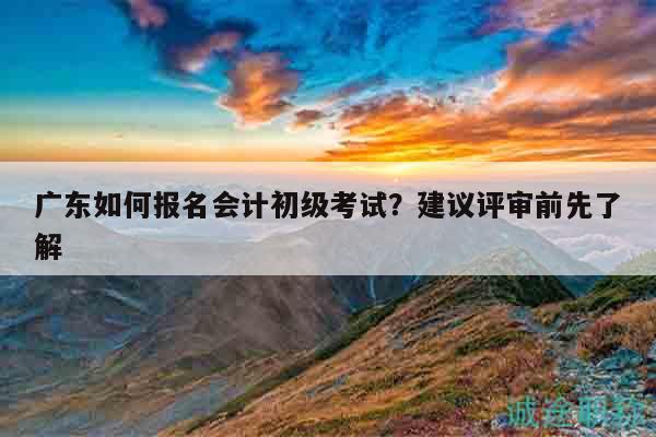 广东如何报名会计初级考试？建议评审前先了解