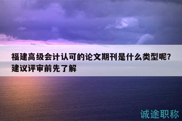 福建高级会计认可的论文期刊是什么类型呢？建议评审前先了解