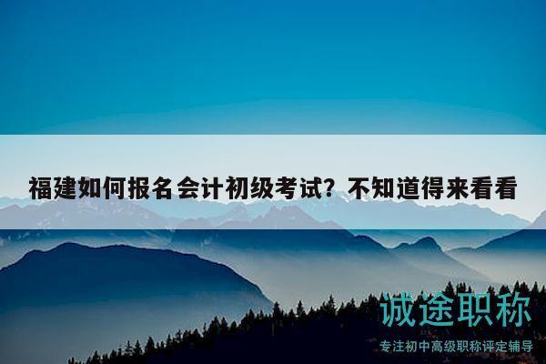 福建如何报名会计初级考试？不知道得来看看