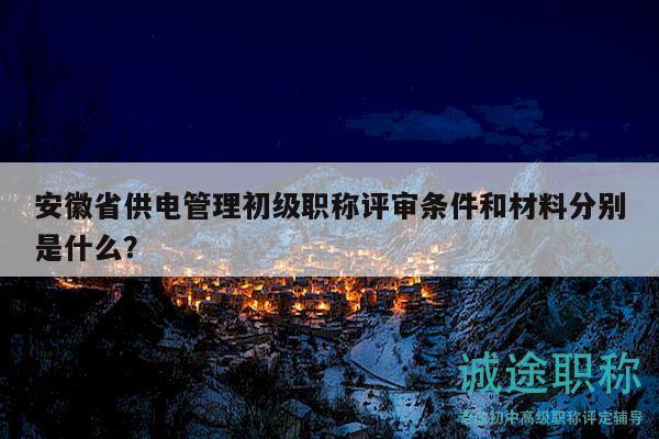安徽省供电管理初级职称评审条件和材料分别是什么？